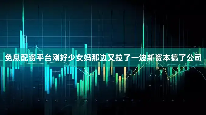免息配资平台刚好少女妈那边又拉了一波新资本搞了公司