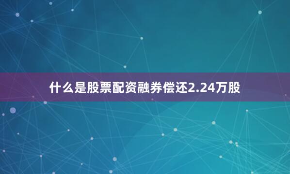 什么是股票配资融券偿还2.24万股