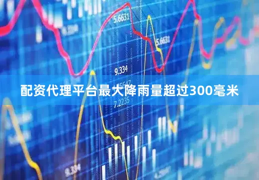 配资代理平台最大降雨量超过300毫米