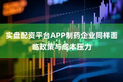 实盘配资平台APP制药企业同样面临政策与成本压力
